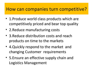 How can companies turn competitive?
• 1.Produce world class products which are
competitively priced and bear top quality
• 2.Reduce manufacturing costs
• 3.Reduce distribution costs and reach
products on time to the markets
• 4.Quickly respond to the market and
changing Customer requirements
• 5.Ensure an effective supply chain and
Logistics Management
 