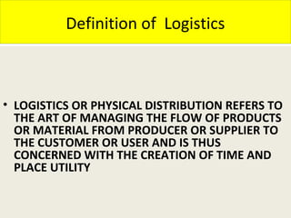 Definition of Logistics
• LOGISTICS OR PHYSICAL DISTRIBUTION REFERS TO
THE ART OF MANAGING THE FLOW OF PRODUCTS
OR MATERIAL FROM PRODUCER OR SUPPLIER TO
THE CUSTOMER OR USER AND IS THUS
CONCERNED WITH THE CREATION OF TIME AND
PLACE UTILITY
 