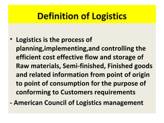 Definition of Logistics
• Logistics is the process of
planning,implementing,and controlling the
efficient cost effective flow and storage of
Raw materials, Semi-finished, Finished goods
and related information from point of origin
to point of consumption for the purpose of
conforming to Customers requirements
- American Council of Logistics management
 