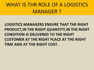 WHAT IS THR ROLE OF A LOGISTICS
MANAGER ?
LOGISTICS MANAGERS ENSURE THAT THE RIGHT
PRODUCT,IN THE RIGHT QUANTITY,IN THE RIGHT
CONDITION IS DELIVERED TO THE RIGHT
CUSTOMER AT THE RIGHT PLACE AT THE RIGHT
TIME AND AT THE RIGHT COST.
 