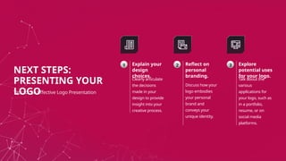 Explain your
design
choices.
Clearly articulate
the decisions
made in your
design to provide
insight into your
creative process.
1 Reflect on
personal
branding.
Discuss how your
logo embodies
your personal
brand and
conveys your
unique identity.
2 Explore
potential uses
for your logo.
Talk about the
various
applications for
your logo, such as
in a portfolio,
resume, or on
social media
platforms.
3
NEXT STEPS:
PRESENTING YOUR
LOGO
Tips for an Effective Logo Presentation
 