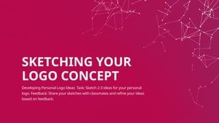 SKETCHING YOUR
LOGO CONCEPT
Developing Personal Logo Ideas Task: Sketch 2-3 ideas for your personal
logo. Feedback: Share your sketches with classmates and refine your ideas
based on feedback.
 