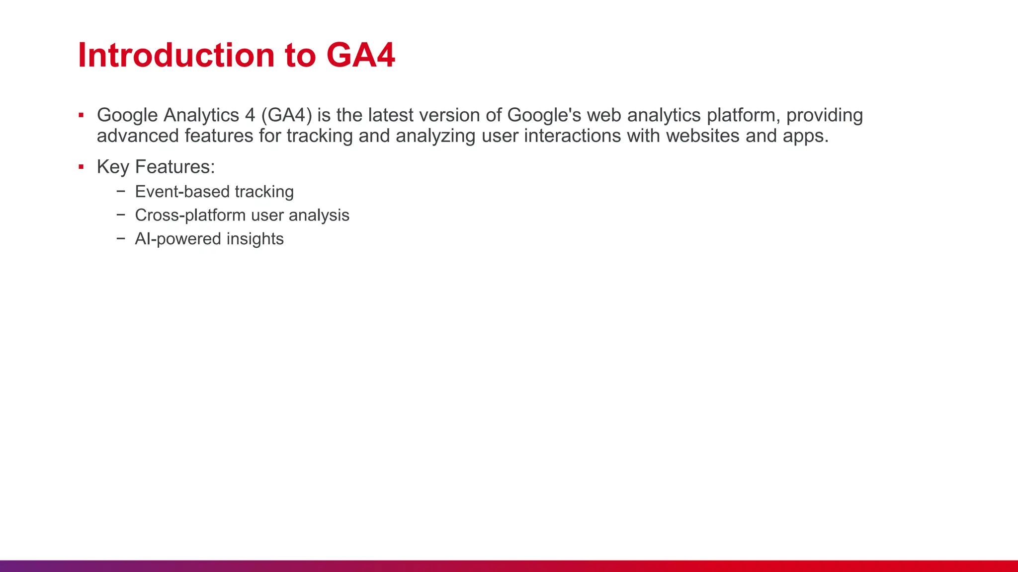 Introduction to GA4
▪ Google Analytics 4 (GA4) is the latest version of Google's web analytics platform, providing
advanced features for tracking and analyzing user interactions with websites and apps.
▪ Key Features:
− Event-based tracking
− Cross-platform user analysis
− AI-powered insights
 