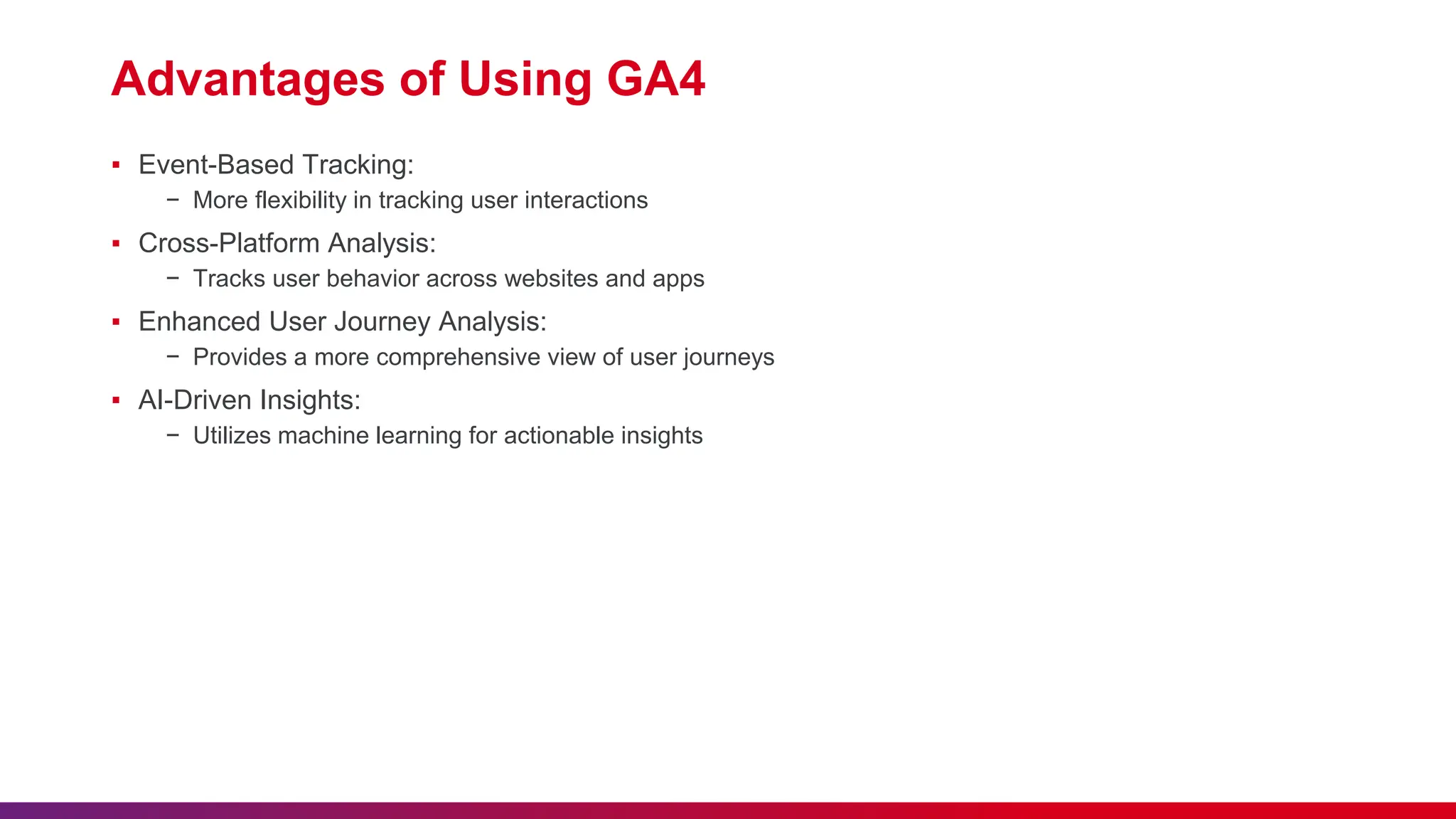 Advantages of Using GA4
▪ Event-Based Tracking:
− More flexibility in tracking user interactions
▪ Cross-Platform Analysis:
− Tracks user behavior across websites and apps
▪ Enhanced User Journey Analysis:
− Provides a more comprehensive view of user journeys
▪ AI-Driven Insights:
− Utilizes machine learning for actionable insights
 