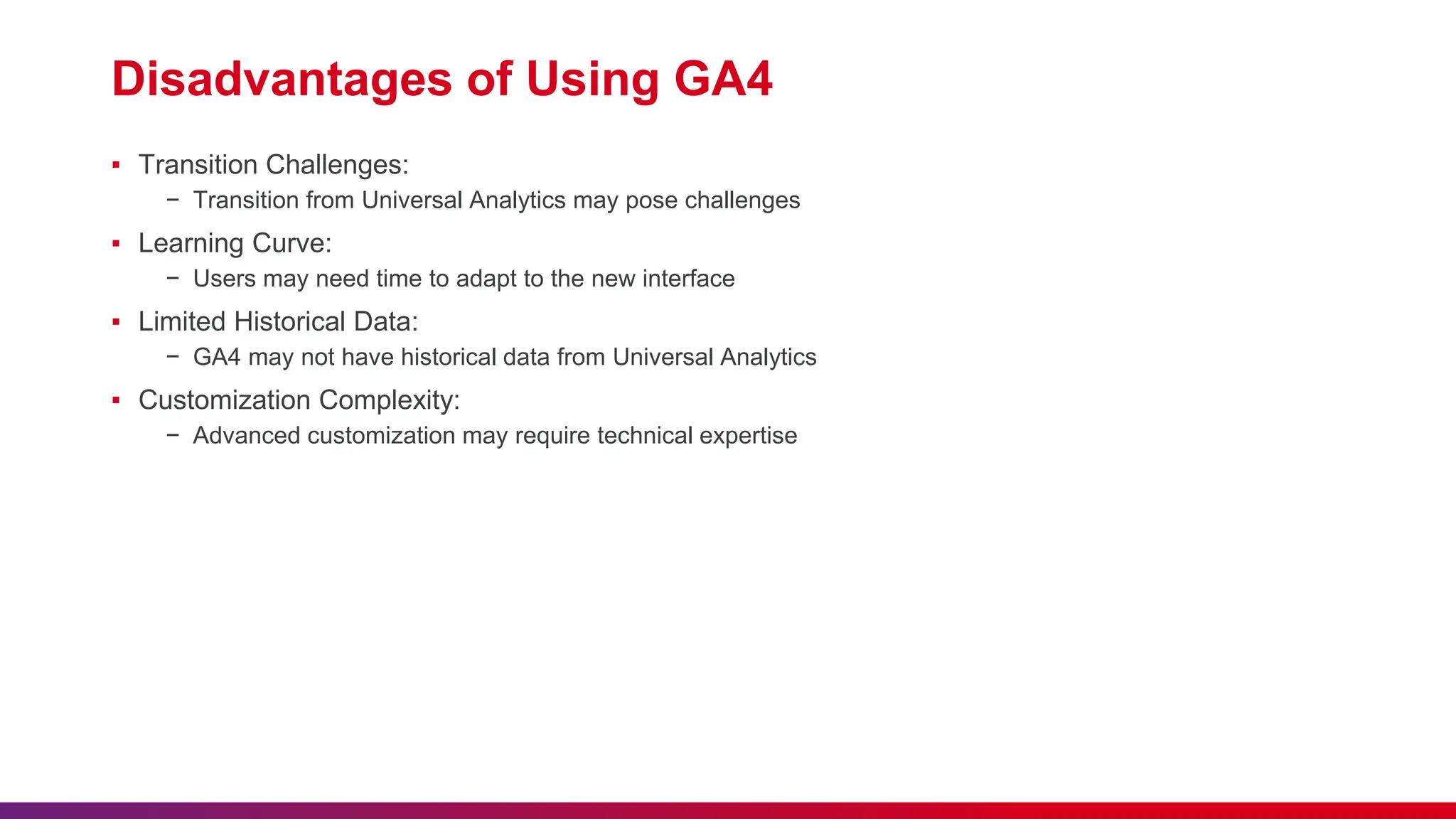 Disadvantages of Using GA4
▪ Transition Challenges:
− Transition from Universal Analytics may pose challenges
▪ Learning Curve:
− Users may need time to adapt to the new interface
▪ Limited Historical Data:
− GA4 may not have historical data from Universal Analytics
▪ Customization Complexity:
− Advanced customization may require technical expertise
 
