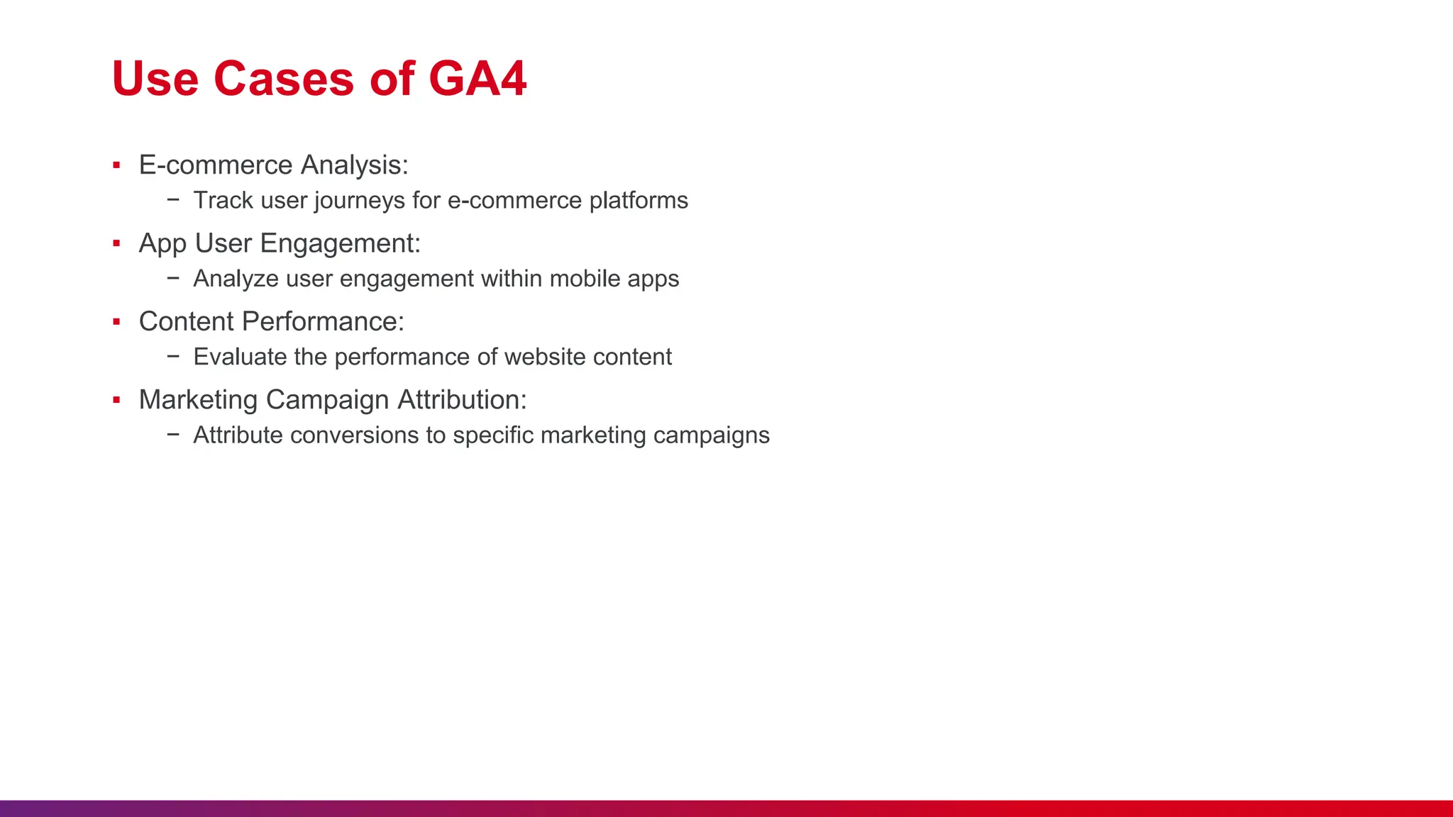 Use Cases of GA4
▪ E-commerce Analysis:
− Track user journeys for e-commerce platforms
▪ App User Engagement:
− Analyze user engagement within mobile apps
▪ Content Performance:
− Evaluate the performance of website content
▪ Marketing Campaign Attribution:
− Attribute conversions to specific marketing campaigns
 