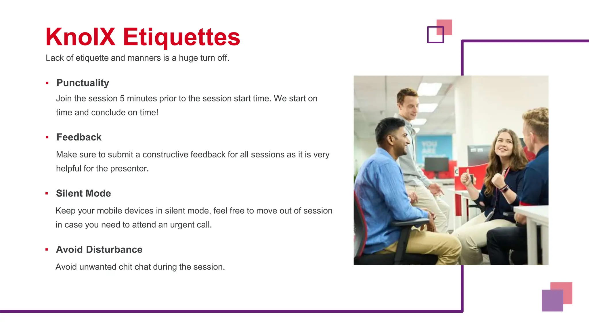 Lack of etiquette and manners is a huge turn off.
KnolX Etiquettes
▪ Punctuality
Join the session 5 minutes prior to the session start time. We start on
time and conclude on time!
▪ Feedback
Make sure to submit a constructive feedback for all sessions as it is very
helpful for the presenter.
▪ Silent Mode
Keep your mobile devices in silent mode, feel free to move out of session
in case you need to attend an urgent call.
▪ Avoid Disturbance
Avoid unwanted chit chat during the session.
 