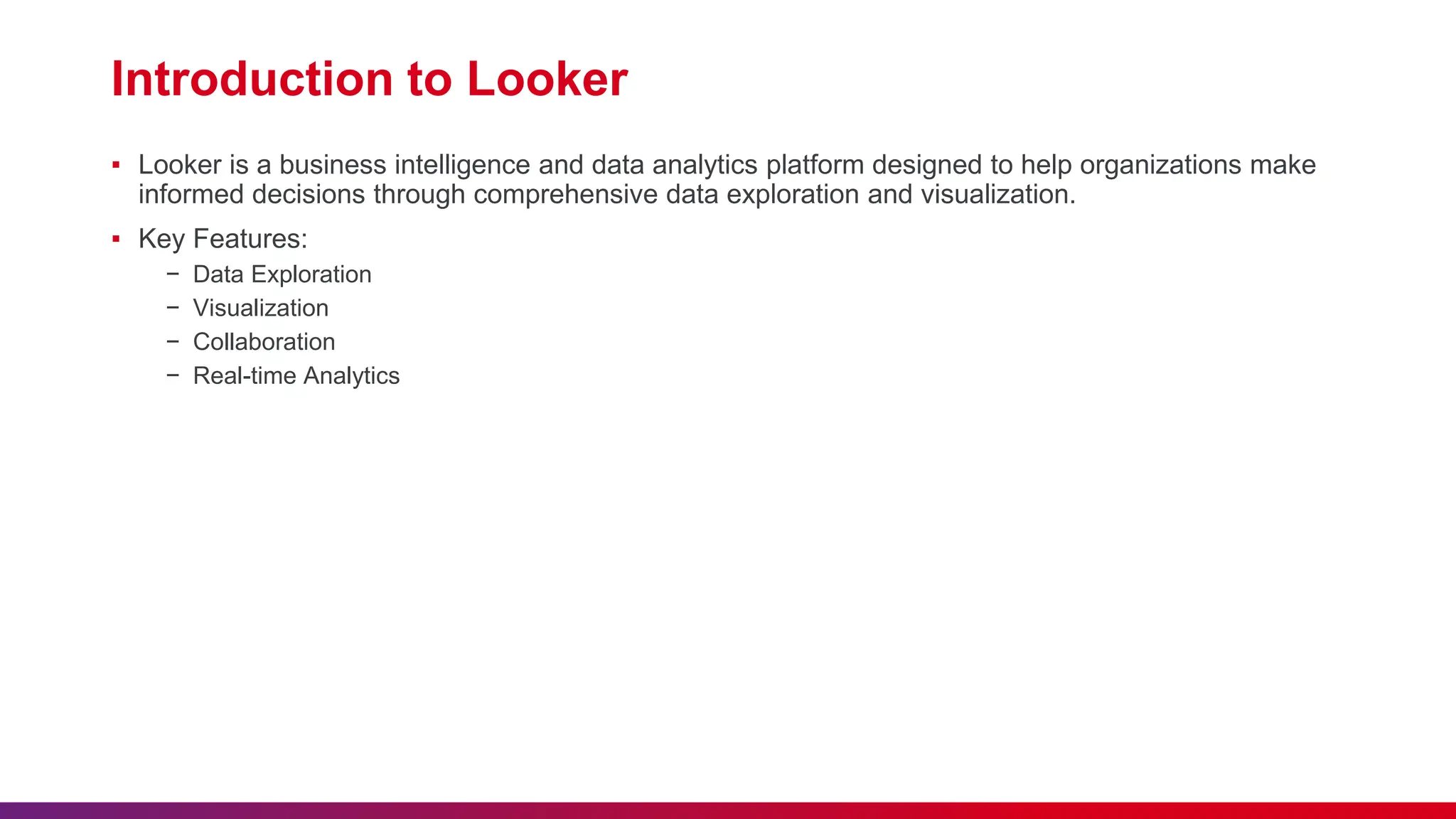 Introduction to Looker
▪ Looker is a business intelligence and data analytics platform designed to help organizations make
informed decisions through comprehensive data exploration and visualization.
▪ Key Features:
− Data Exploration
− Visualization
− Collaboration
− Real-time Analytics
 