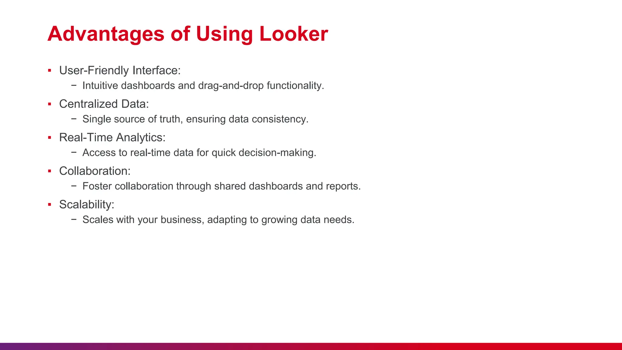 Advantages of Using Looker
▪ User-Friendly Interface:
− Intuitive dashboards and drag-and-drop functionality.
▪ Centralized Data:
− Single source of truth, ensuring data consistency.
▪ Real-Time Analytics:
− Access to real-time data for quick decision-making.
▪ Collaboration:
− Foster collaboration through shared dashboards and reports.
▪ Scalability:
− Scales with your business, adapting to growing data needs.
 