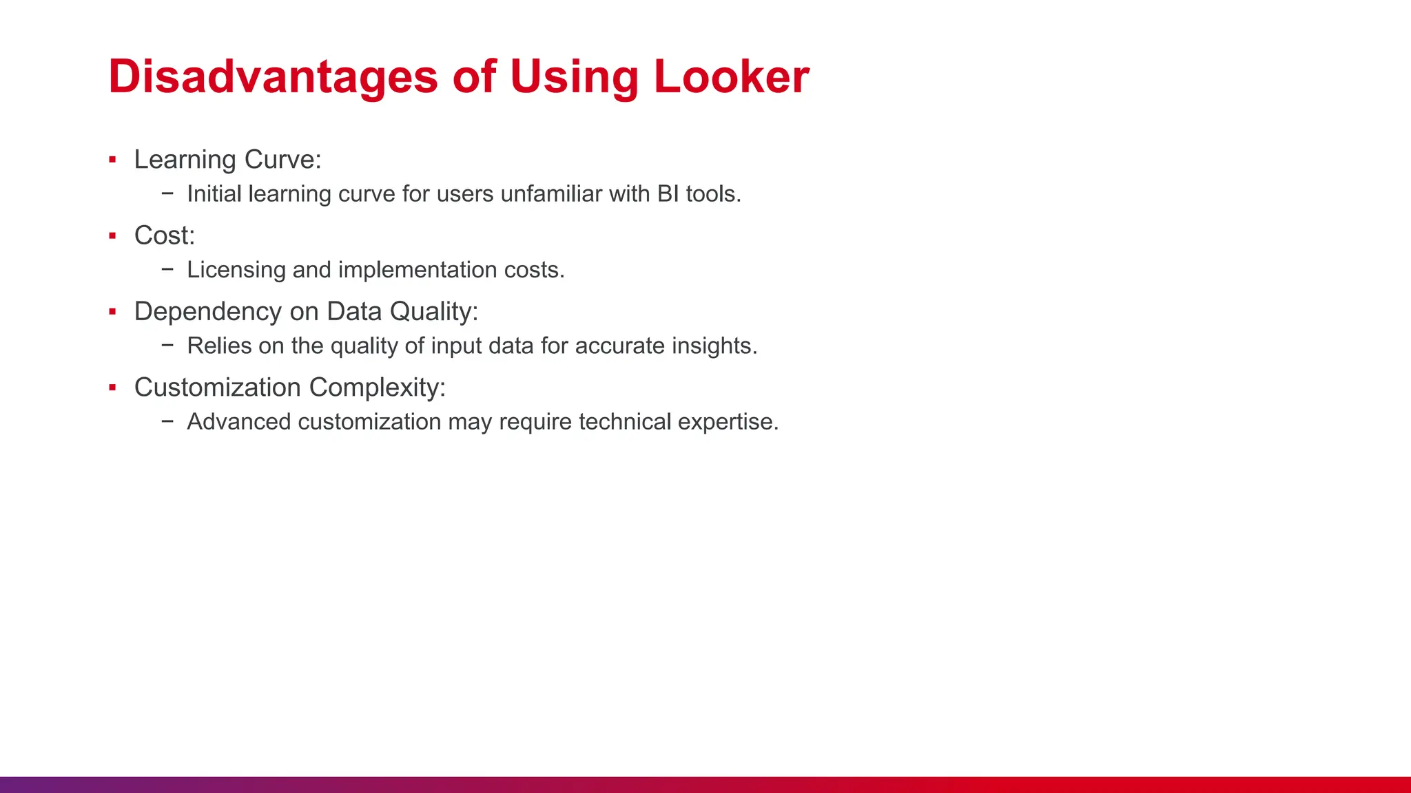 Disadvantages of Using Looker
▪ Learning Curve:
− Initial learning curve for users unfamiliar with BI tools.
▪ Cost:
− Licensing and implementation costs.
▪ Dependency on Data Quality:
− Relies on the quality of input data for accurate insights.
▪ Customization Complexity:
− Advanced customization may require technical expertise.
 