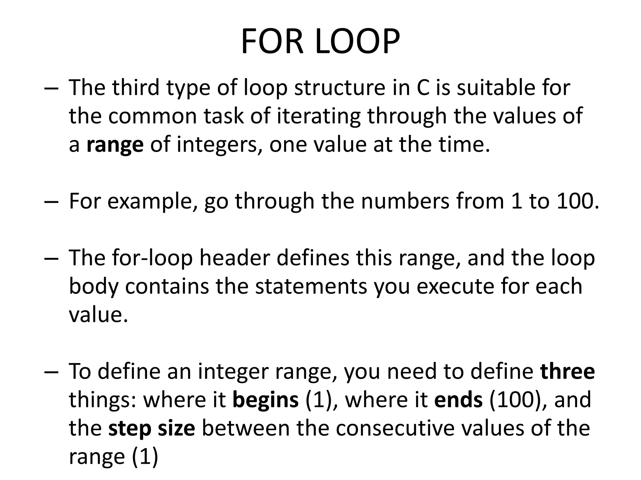 FOR LOOP
– The third type of loop structure in C is suitable for
the common task of iterating through the values of
a range of integers, one value at the time.
– For example, go through the numbers from 1 to 100.
– The for-loop header defines this range, and the loop
body contains the statements you execute for each
value.
– To define an integer range, you need to define three
things: where it begins (1), where it ends (100), and
the step size between the consecutive values of the
range (1)
 