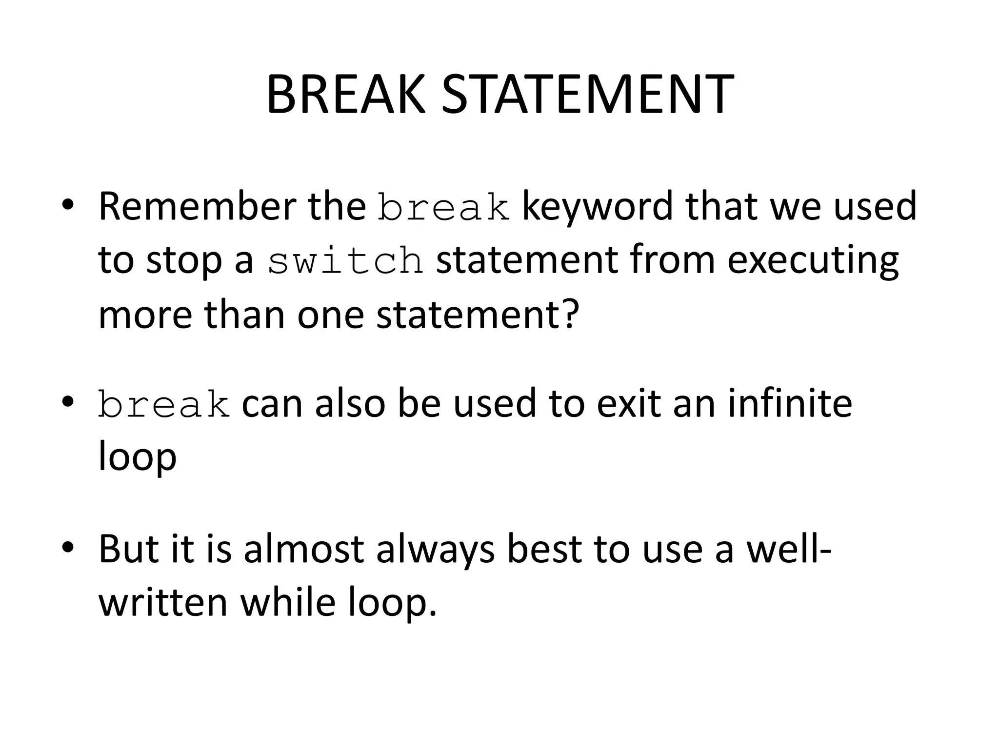 BREAK STATEMENT
• Remember the break keyword that we used
to stop a switch statement from executing
more than one statement?
• break can also be used to exit an infinite
loop
• But it is almost always best to use a well-
written while loop.
 