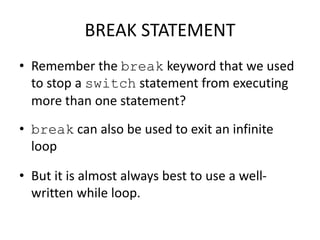 BREAK STATEMENT
• Remember the break keyword that we used
to stop a switch statement from executing
more than one statement?
• break can also be used to exit an infinite
loop
• But it is almost always best to use a well-
written while loop.
 
