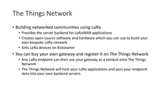 The Things Network
• Building networked communities using LoRa
• Provides the server backend for LoRaWAN applications
• Creates open source software and hardware which you can use to build your
own bespoke LoRa network
• Sells LoRa devices on Kickstarter
• You can buy your own gateway and register it on The Things Network
• Any LoRa endpoint can then use your gateway as a conduit onto The Things
Network
• The Things Network will host your LoRa applications and pass your endpoint
data into your own backend servers
 