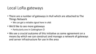 Local LoRa gateways
• There are a number of gateways in Hull which are attached to The
Things Network
• We can get a reliable signal here in c4di
• We’d like to see more gateways
• Particularly one in Cottingham 
• We see a crucial outcome of this initiative as some agreement on a
means by which we can construct and manage a network of gateways
and server infrastructure for use in the area
 