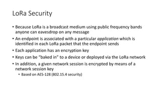 LoRa Security
• Because LoRa is a broadcast medium using public frequency bands
anyone can eavesdrop on any message
• An endpoint is associated with a particular application which is
identified in each LoRa packet that the endpoint sends
• Each application has an encryption key
• Keys can be “baked in” to a device or deployed via the LoRa network
• In addition, a given network session is encrypted by means of a
network session key
• Based on AES-128 (802.15.4 security)
 