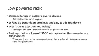 Low powered radio
• Designed for use in battery powered devices
• Battery life measured in years
• LoRa radio transmitters are cheap and easy to add to a device
• Uses “Spread Spectrum Technology”
• Messages are sent “below the noise” as packets of data
• Best regarded as a form of “SMS” message rather than a continuous
telephone call
• There are limits on the message size and the number of messages you can
send in a given time
 