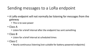 Sending messages to a LoRa endpoint
• A LoRa endpoint will not normally be listening for messages from the
gateway
• This is to save power
• Class A
• Listen for a brief interval after the endpoint has sent something
• Class B
• Listen for a brief interval at scheduled times
• Class C
• Nearly continuous listening (not suitable for battery powered endpoints)
 