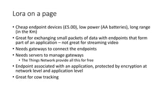 Lora on a page
• Cheap endpoint devices (£5.00), low power (AA batteries), long range
(in the Km)
• Great for exchanging small packets of data with endpoints that form
part of an application – not great for streaming video
• Needs gateways to connect the endpoints
• Needs servers to manage gateways
• The Things Network provide all this for free
• Endpoint associated with an application, protected by encryption at
network level and application level
• Great for cow tracking
 