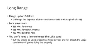 Long Range
• Range up to 15-20 km
• (although this depends a lot on conditions – take it with a pinch of salt)
• Lora wavebands
• 868 MHz for Europe
• 915 MHz for North America
• 433 MHz band for Asia
• You don’t need a licence to use the LoRa band
• But you should be using properly certified devices and not breach the usage
conditions – if you’re doing this properly
 