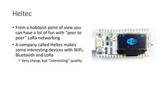 Heltec
• From a hobbyist point of view you
can have a lot of fun with “peer to
peer” LoRa networking
• A company called Heltec makes
some interesting devices with WiFi,
Bluetooth and LoRa
• Very cheap, but “interesting” quality
 