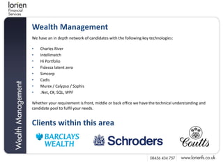 Wealth Management
We have an in depth network of candidates with the following key technologies:

•   Charles River
•   Intellimatch
•   Hi Portfolio
•   Fidessa latent zero
•   Simcorp
•   Cadis
•   Murex / Calypso / Sophis
•   .Net, C#, SQL, WPF

Whether your requirement is front, middle or back office we have the technical understanding and
candidate pool to fulfil your needs.


Clients within this area
 