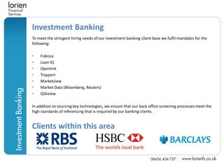 Investment Banking
To meet the stringent hiring needs of our investment banking client base we fulfil mandates for the
following:

•   Fidessa
•   Loan IQ
•   Openlink
•   Trayport
•   Marketview
•   Market Data (Bloomberg, Reuters)
•   Qlikview

In addition to sourcing key technologies, we ensure that our back office screening processes meet the
high standards of referencing that is required by our banking clients.


Clients within this area
 