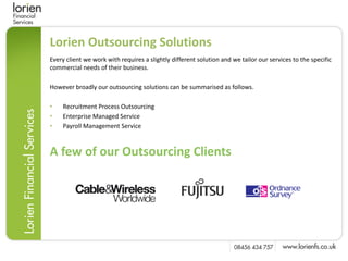 Lorien Outsourcing Solutions
Every client we work with requires a slightly different solution and we tailor our services to the specific
commercial needs of their business.

However broadly our outsourcing solutions can be summarised as follows.

•   Recruitment Process Outsourcing
•   Enterprise Managed Service
•   Payroll Management Service



A few of our Outsourcing Clients
 