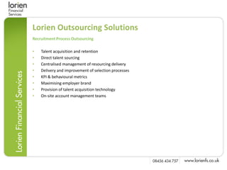 Lorien Outsourcing Solutions
Recruitment Process Outsourcing

•   Talent acquisition and retention
•   Direct talent sourcing
•   Centralised management of resourcing delivery
•   Delivery and improvement of selection processes
•   KPI & behavioural metrics
•   Maximising employer brand
•   Provision of talent acquisition technology
•   On-site account management teams
 
