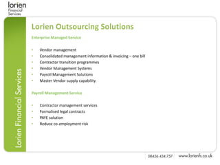 Lorien Outsourcing Solutions
Enterprise Managed Service

•   Vendor management
•   Consolidated management information & invoicing – one bill
•   Contractor transition programmes
•   Vendor Management Systems
•   Payroll Management Solutions
•   Master Vendor supply capability

Payroll Management Service

•   Contractor management services
•   Formalised legal contracts
•   PAYE solution
•   Reduce co-employment risk
 