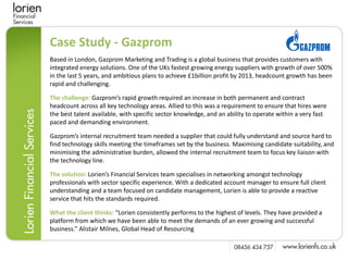 Case Study - Gazprom
Based in London, Gazprom Marketing and Trading is a global business that provides customers with
integrated energy solutions. One of the UKs fastest growing energy suppliers with growth of over 500%
in the last 5 years, and ambitious plans to achieve £1billion profit by 2013, headcount growth has been
rapid and challenging.

The challenge: Gazprom’s rapid growth required an increase in both permanent and contract
headcount across all key technology areas. Allied to this was a requirement to ensure that hires were
the best talent available, with specific sector knowledge, and an ability to operate within a very fast
paced and demanding environment.

Gazprom’s internal recruitment team needed a supplier that could fully understand and source hard to
find technology skills meeting the timeframes set by the business. Maximising candidate suitability, and
minimising the administrative burden, allowed the internal recruitment team to focus key liaison with
the technology line.

The solution: Lorien’s Financial Services team specialises in networking amongst technology
professionals with sector specific experience. With a dedicated account manager to ensure full client
understanding and a team focused on candidate management, Lorien is able to provide a reactive
service that hits the standards required.

What the client thinks: “Lorien consistently performs to the highest of levels. They have provided a
platform from which we have been able to meet the demands of an ever growing and successful
business.” Alistair Milnes, Global Head of Resourcing
 