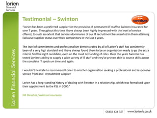 Testimonial – Swinton
“Lorien has been a preferred supplier for the provision of permanent IT staff to Swinton Insurance for
over 7 years. Throughout this time I have always been highly impressed with the level of service
offered, to such an extent that Lorien's dominance of our IT recruitment has resulted in them attaining
Exclusive supplier status over their competitors in the last 2 years.

The level of commitment and professionalism demonstrated by all of Lorien's staff has consistently
been of a very high standard and I have always found them to be an organisation ready to go the extra
mile to find the right candidate, even on the most demanding of roles. Over the years Swinton has
tested Lorien's ability to supply a wide variety of IT staff and they've proven able to source skills across
the complete IT spectrum time and again.

I wouldn't hesitate to recommend Lorien to another organisation seeking a professional and responsive
service from an IT recruitment supplier.

Lorien has a long-standing history of dealing with Swinton in a relationship, which was formalised upon
their appointment to the PSL in 2000.”

HR Director, Swinton Insurance
 