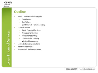 Outline
•   About Lorien Financial Services
     – Our Clients
     – Our Values
     – Our Network - Talent Sourcing
•   Our Specialisms
     • Retail Financial Services
     • Professional Services
     • Investment Banking
     • Commodities Training
     • Wealth Management
•   Lorien Outsourcing Solutions
•   Additional Services
•   Testimonials and Case Studies
 