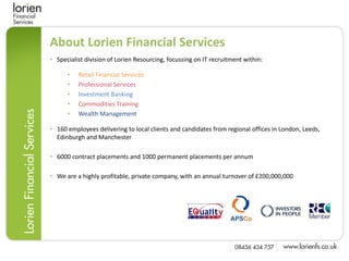 About Lorien Financial Services
• Specialist division of Lorien Resourcing, focussing on IT recruitment within:

      •   Retail Financial Services
      •   Professional Services
      •   Investment Banking
      •   Commodities Training
      •   Wealth Management

• 160 employees delivering to local clients and candidates from regional offices in London, Leeds,
  Edinburgh and Manchester

• 6000 contract placements and 1000 permanent placements per annum

• We are a highly profitable, private company, with an annual turnover of £200,000,000
 