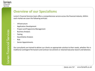 Overview of our Specialisms
Lorien’s Financial Services team offers a comprehensive service across the financial industry. Within
each market we cover the following verticals:

•   Infrastructure
•   Application Development
•   Project and Programme Management
•   Business Analysis
•   Testing
•   Quantitative Analysis
•   Risk
•   Senior Appointments

Our consultants are trained to deliver our clients an appropriate solution to their needs, whether this is
traditional contingent Permanent and Contract recruitment or retained Executive Search and Selection.
 