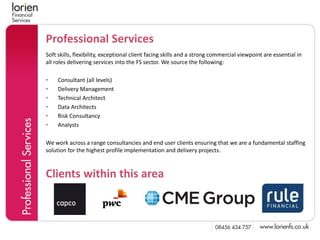 Professional Services
Soft skills, flexibility, exceptional client facing skills and a strong commercial viewpoint are essential in
all roles delivering services into the FS sector. We source the following:

•    Consultant (all levels)
•    Delivery Management
•    Technical Architect
•    Data Architects
•    Risk Consultancy
•    Analysts

We work across a range consultancies and end user clients ensuring that we are a fundamental staffing
solution for the highest profile implementation and delivery projects.



Clients within this area
 