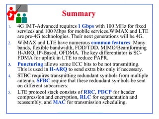 SummarySummary
1. 4G IMT-Advanced requires 1 Gbps with 100 MHz for fixed
services and 100 Mbps for mobile services.WiMAX and LTE
are pre-4G technologies. Their next generations will be 4G.
2. WiMAX and LTE have numerous common features: Many
bands, flexible bandwidth, FDD/TDD. MIMO/Beamforming
H-ARQ, IP-Based, OFDMA. The key differentiator is SC-
FDMA for uplink in LTE to reduce PAPR.
3. Puncturing allows some ECC bits to be not transmitting.
This is used in H-ARQ to send extra bits only if necessary.
4. STBC requires transmitting redundant symbols from multiple
antenna. SFBC require that these redundant symbols be sent
on different subcarriers.
5. LTE protocol stack consists of RRC, PDCP for header
compression and encryption, RLC for segmentation and
reassembly, and MAC for transmission scheduling.
 