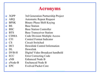 AcronymsAcronyms
 3GPP 3rd Generation Partnership Project
 ARQ Automatic Repeat Request
 BPSK Binary Phase Shift Keying
 BS Base Station
 BSC Base Station Controller
 BTS Base Transceiver Station
 CDMA Code Division Multiple Access
 CFI Control Format Indicator
 CS Circuit Switched
 DCI Downlink Control Information
 DL Downlink
 DVB-H Digital Video Broadcast handheld
 ECC Error Correcting Code
 eNB Enhanced Node B
 eNode-B Enchanced Node B
 EPC Evolved Packet Core
 