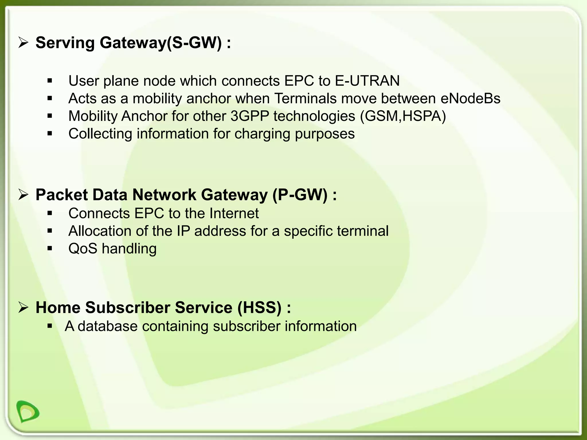  Serving Gateway(S-GW) :

      User plane node which connects EPC to E-UTRAN
      Acts as a mobility anchor when Terminals move between eNodeBs
      Mobility Anchor for other 3GPP technologies (GSM,HSPA)
      Collecting information for charging purposes



 Packet Data Network Gateway (P-GW) :
      Connects EPC to the Internet
      Allocation of the IP address for a specific terminal
      QoS handling



 Home Subscriber Service (HSS) :
    A database containing subscriber information
 