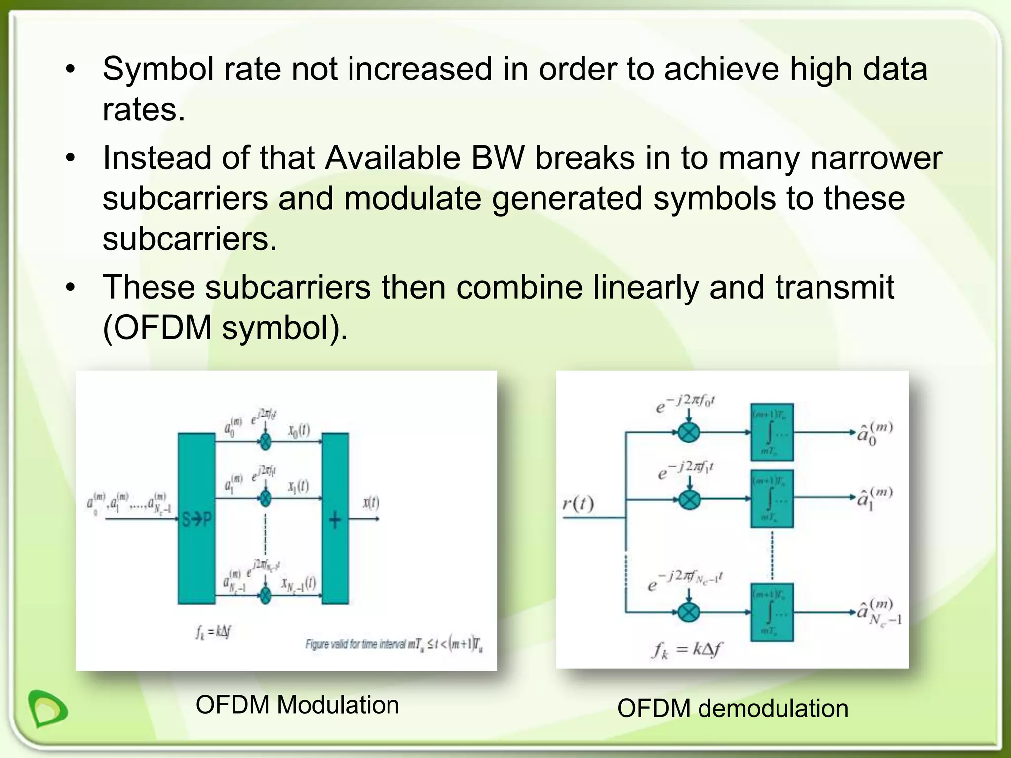 • Symbol rate not increased in order to achieve high data
  rates.
• Instead of that Available BW breaks in to many narrower
  subcarriers and modulate generated symbols to these
  subcarriers.
• These subcarriers then combine linearly and transmit
  (OFDM symbol).




        OFDM Modulation            OFDM demodulation
 