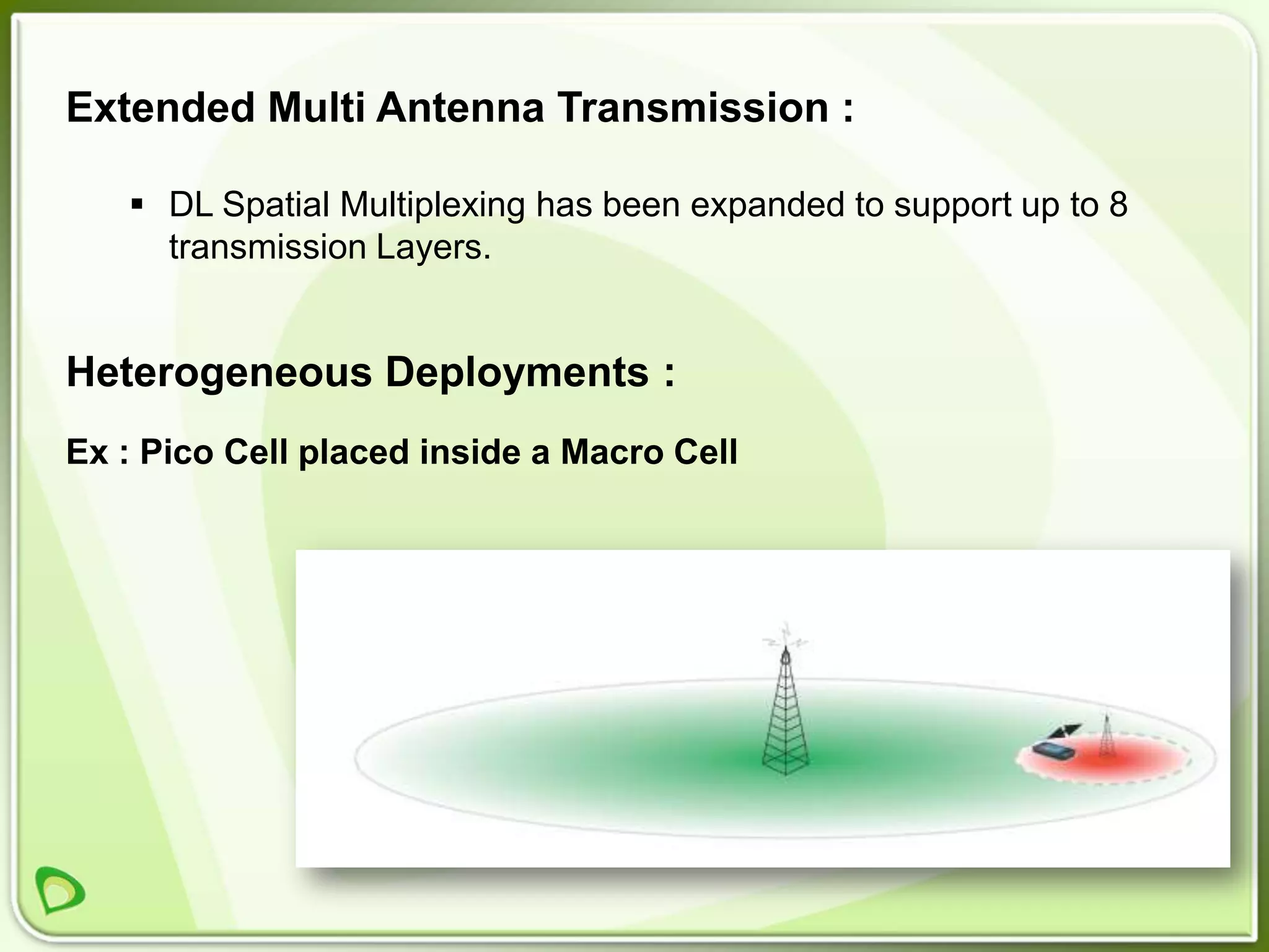 Extended Multi Antenna Transmission :

    DL Spatial Multiplexing has been expanded to support up to 8
     transmission Layers.


Heterogeneous Deployments :
Ex : Pico Cell placed inside a Macro Cell
 