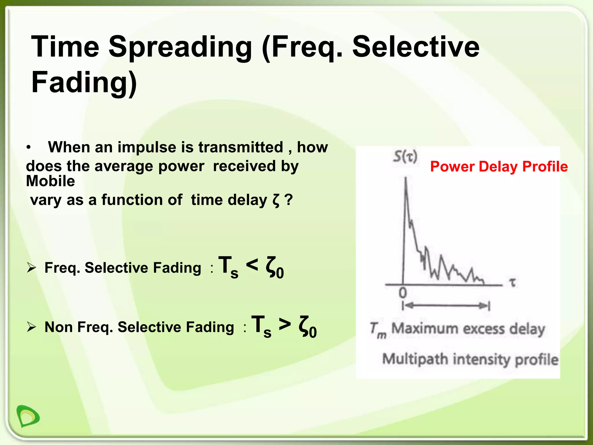 Time Spreading (Freq. Selective
Fading)

• When an impulse is transmitted , how
does the average power received by         Power Delay Profile
Mobile
 vary as a function of time delay ζ ?



 Freq. Selective Fading : Ts   < ζ0

 Non Freq. Selective Fading : Ts   > ζ0
 
