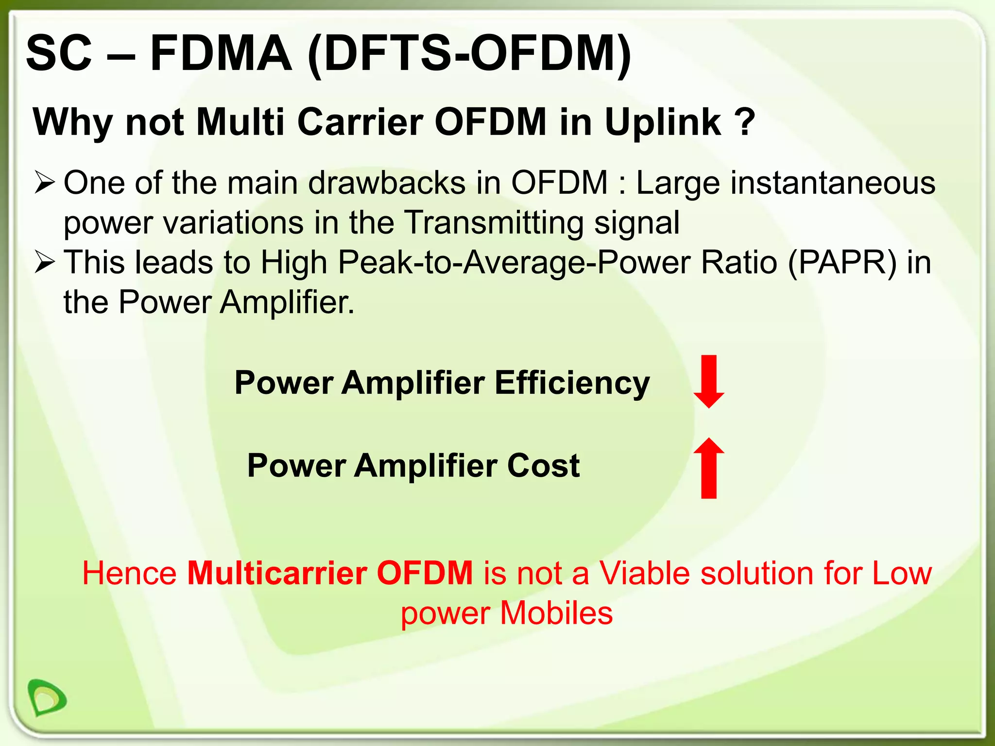 SC – FDMA (DFTS-OFDM)
Why not Multi Carrier OFDM in Uplink ?
 One of the main drawbacks in OFDM : Large instantaneous
  power variations in the Transmitting signal
 This leads to High Peak-to-Average-Power Ratio (PAPR) in
  the Power Amplifier.

             Power Amplifier Efficiency

             Power Amplifier Cost


   Hence Multicarrier OFDM is not a Viable solution for Low
                       power Mobiles
 