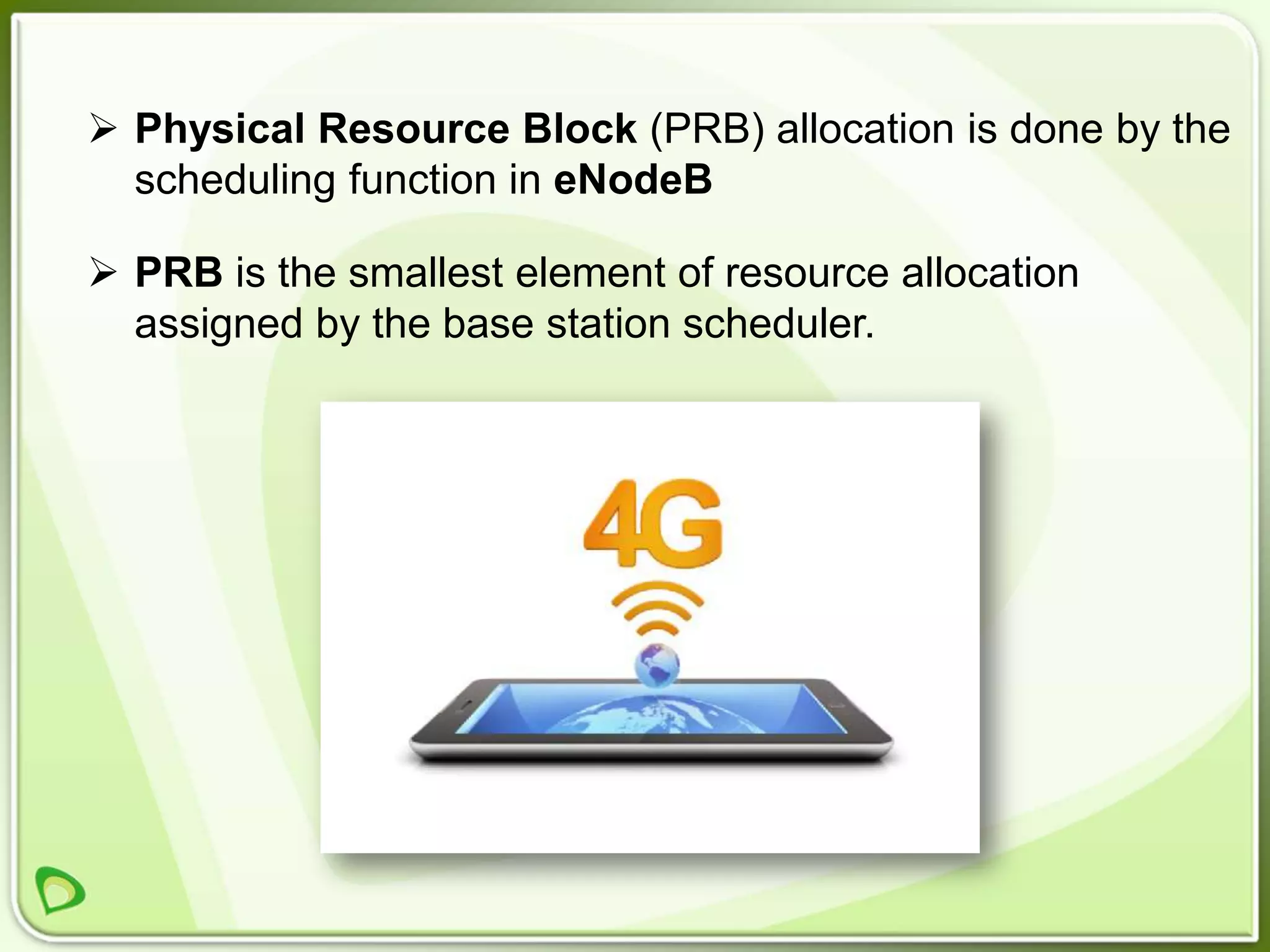  Physical Resource Block (PRB) allocation is done by the
  scheduling function in eNodeB

 PRB is the smallest element of resource allocation
  assigned by the base station scheduler.
 