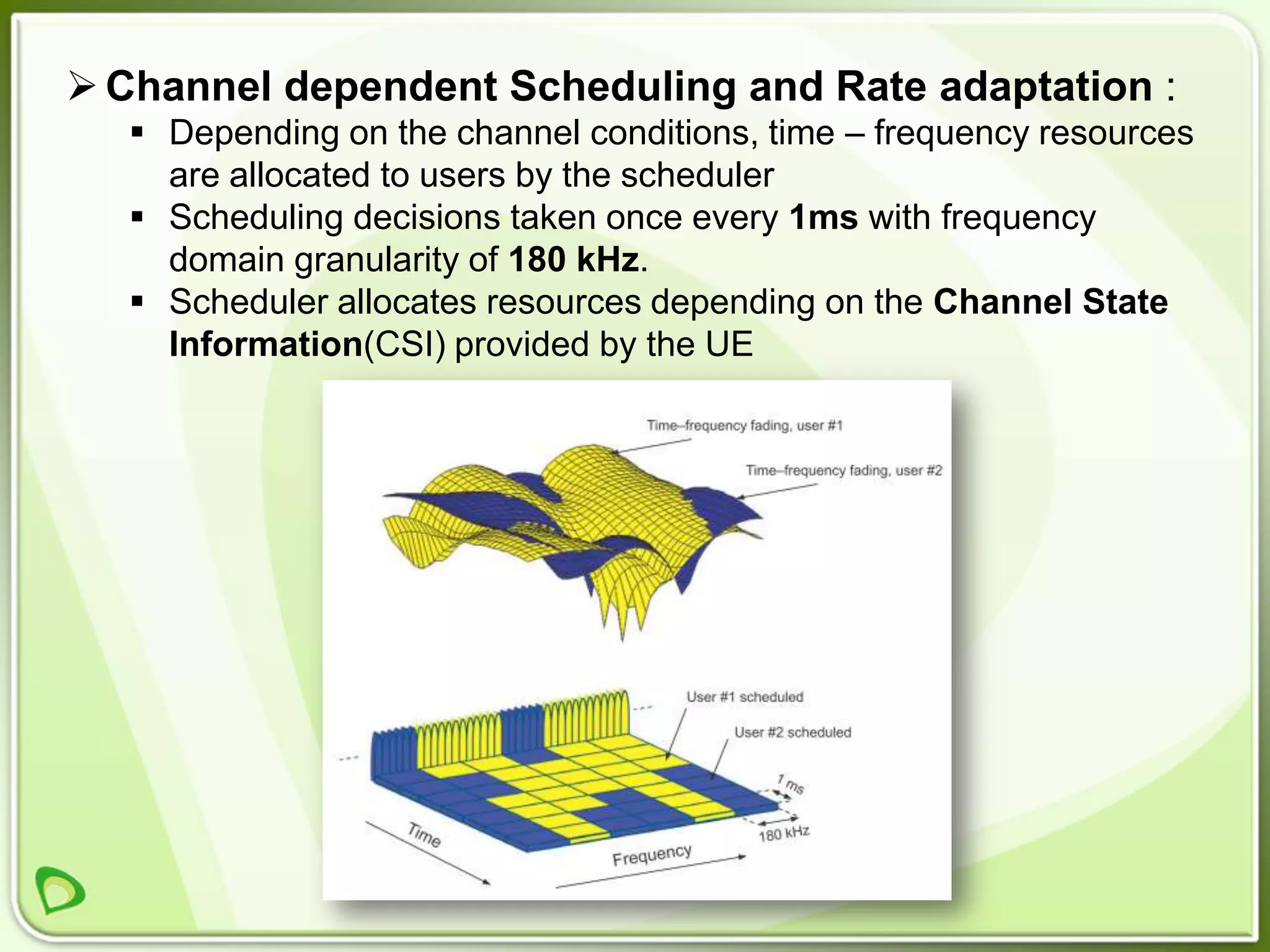  Channel dependent Scheduling and Rate adaptation :
   Depending on the channel conditions, time – frequency resources
    are allocated to users by the scheduler
   Scheduling decisions taken once every 1ms with frequency
    domain granularity of 180 kHz.
   Scheduler allocates resources depending on the Channel State
    Information(CSI) provided by the UE
 