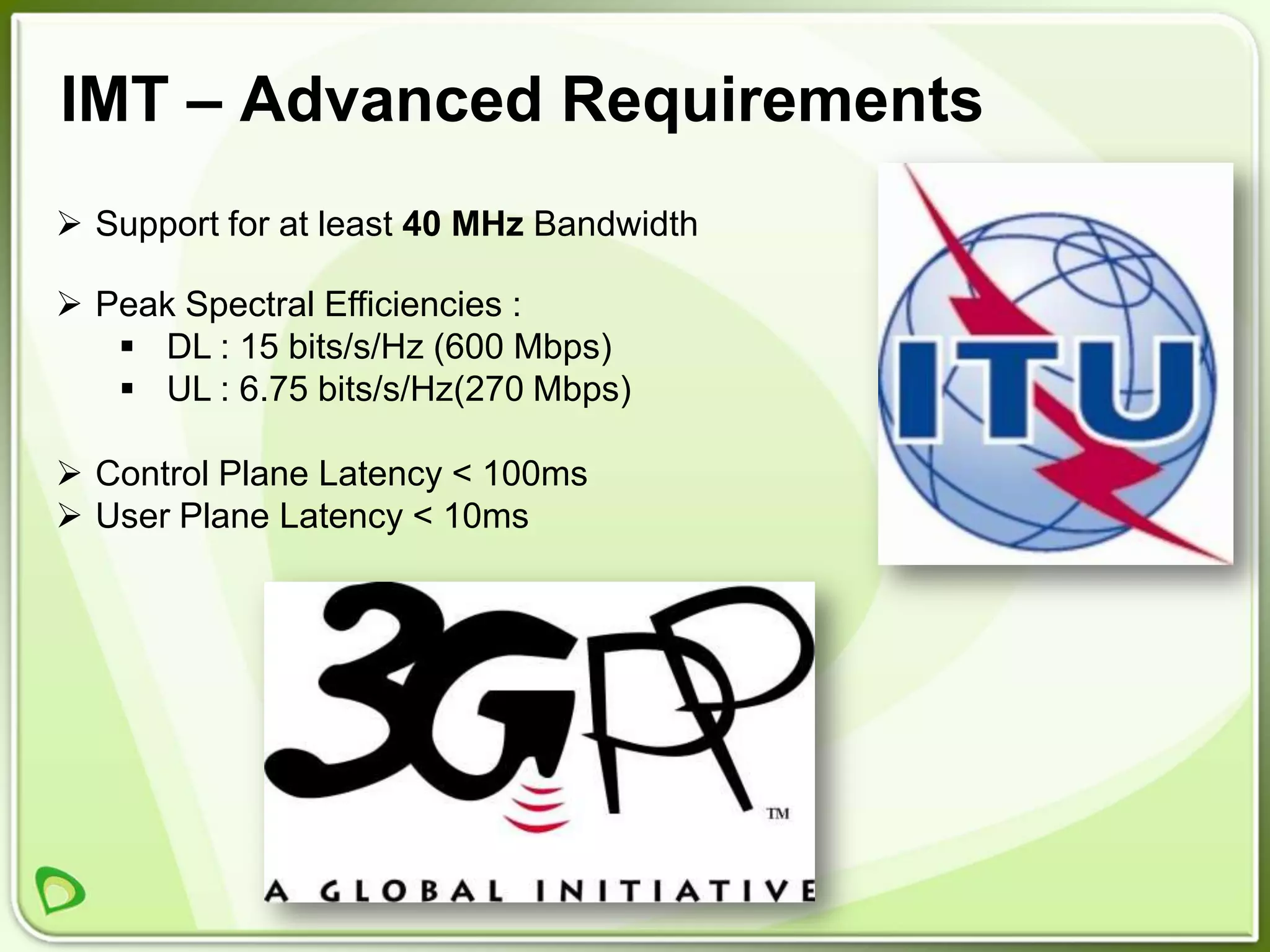 IMT – Advanced Requirements
 Support for at least 40 MHz Bandwidth

 Peak Spectral Efficiencies :
    DL : 15 bits/s/Hz (600 Mbps)
    UL : 6.75 bits/s/Hz(270 Mbps)

 Control Plane Latency < 100ms
 User Plane Latency < 10ms
 