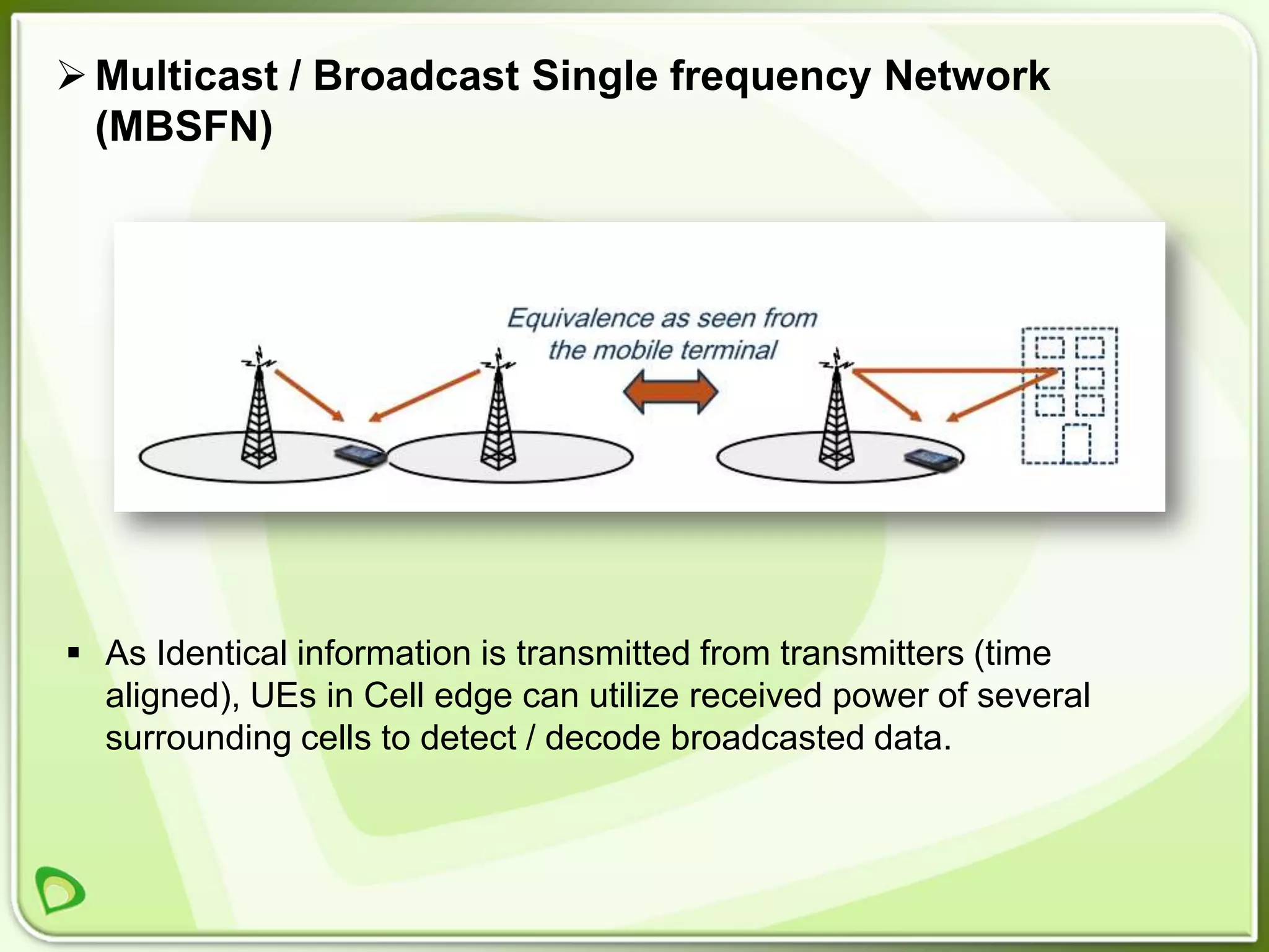  Multicast / Broadcast Single frequency Network
  (MBSFN)




 As Identical information is transmitted from transmitters (time
  aligned), UEs in Cell edge can utilize received power of several
  surrounding cells to detect / decode broadcasted data.
 