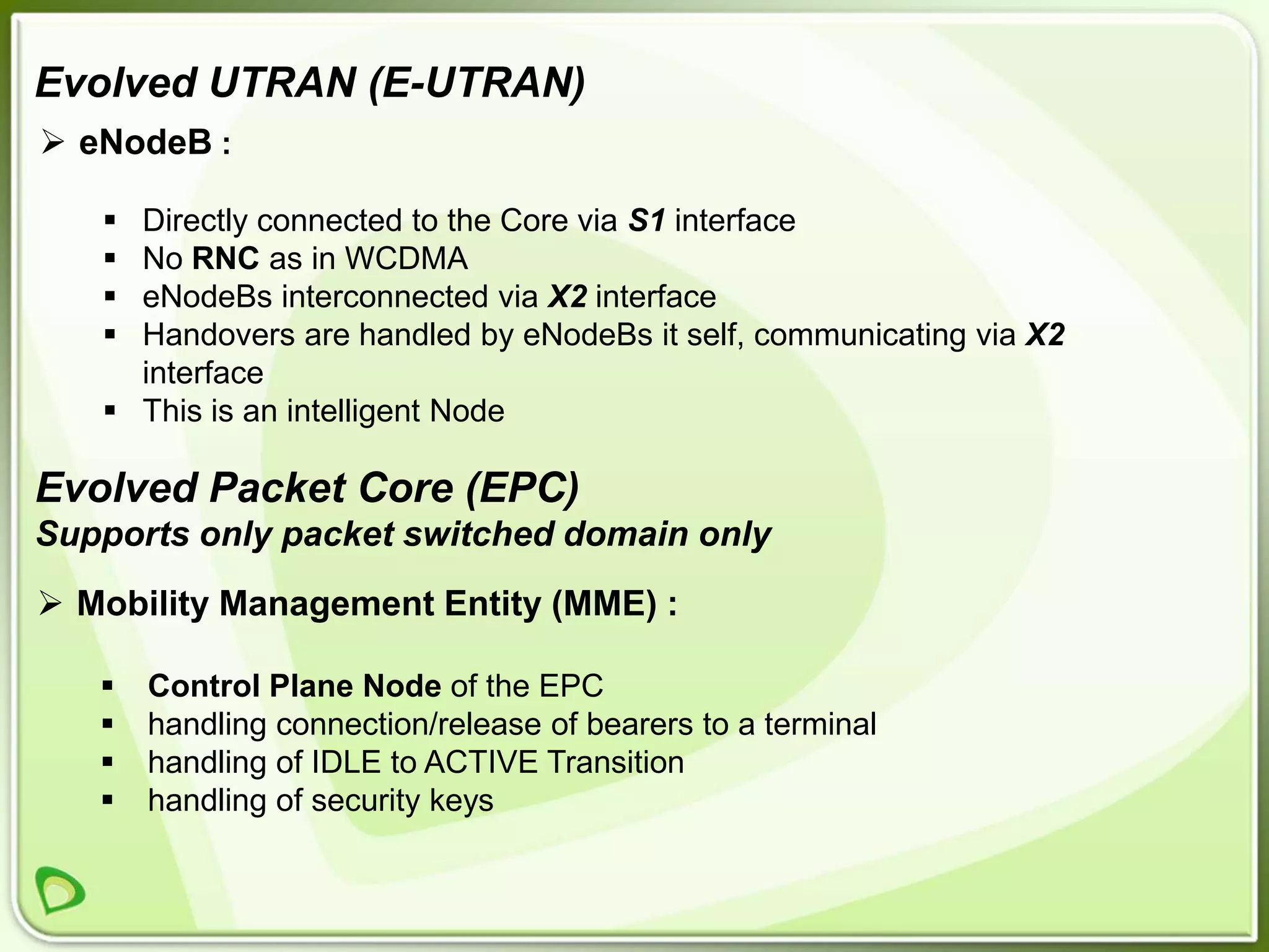 Evolved UTRAN (E-UTRAN)
 eNodeB :

    Directly connected to the Core via S1 interface
    No RNC as in WCDMA
    eNodeBs interconnected via X2 interface
    Handovers are handled by eNodeBs it self, communicating via X2
     interface
    This is an intelligent Node

Evolved Packet Core (EPC)
Supports only packet switched domain only
 Mobility Management Entity (MME) :

      Control Plane Node of the EPC
      handling connection/release of bearers to a terminal
      handling of IDLE to ACTIVE Transition
      handling of security keys
 