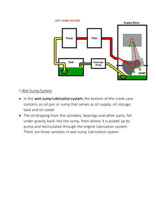 5 Wet Sump System
 In the wet-sump lubricationsystem,the bottom of the crank case
contains an oil pan or sump that serves as oil supply, oil storage
tank and oil cooler
 The oil dripping from the cylinders, bearings and other parts, fall
under gravity back into the sump, from where it is picked up by
pump and recirculated through the engine lubrication system.
There are three varieties in wet-sump lubrication system
 