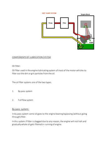 COMPONENTS OF LUBRICATION SYSTEM
Oil filter:
Oil filter used in the engine lubricating system of most of the motor vehicles to
filter out the dirt or grit particles from the oil.
The oil filter systems are of the two types.
1. By pass system
2. Full flowsystem
By-pass system:
In by pass system some oil goes to the engine bearing bypassing (without going
through) filter.
In this system if filter is clogged due to any reason, the engine will not halt and
graduallywhole oil gets filtered in running of engine.
 